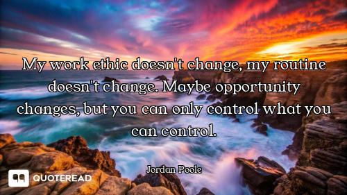 My work ethic doesn't change, my routine doesn't change. Maybe opportunity changes, but you can only...