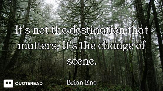 It's not the destination that matters. It's the change of scene.