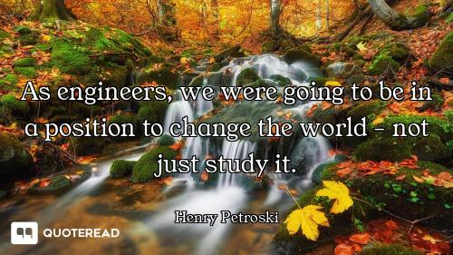 As engineers, we were going to be in a position to change the world - not just study it.