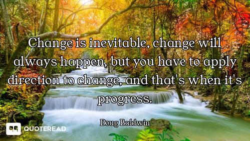 Change is inevitable, change will always happen, but you have to apply direction to change, and that...