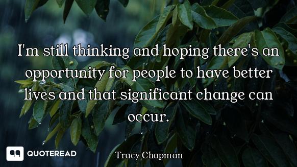I'm still thinking and hoping there's an opportunity for people to have better lives and that signif...