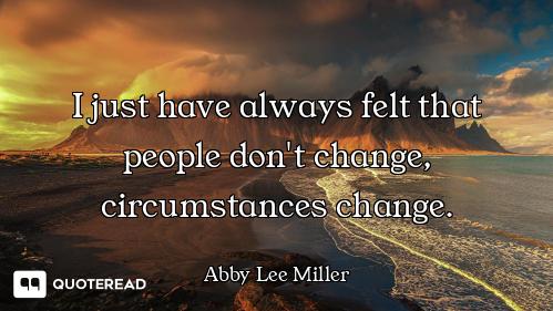 I just have always felt that people don't change, circumstances change.