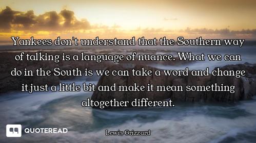 Yankees don't understand that the Southern way of talking is a language of nuance. What we can do in...