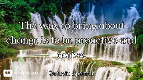The way to bring about change is to be proactive and active.