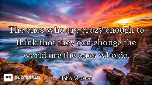 The ones who are crazy enough to think that they can change the world are the ones who do.