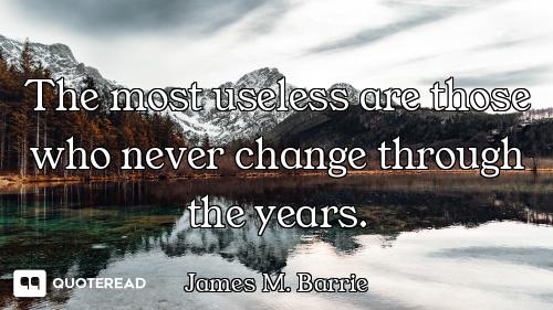 The most useless are those who never change through the years.