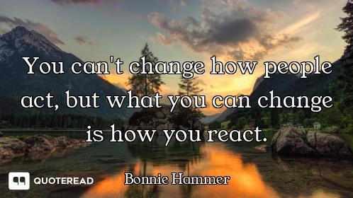 You can't change how people act, but what you can change is how you react.