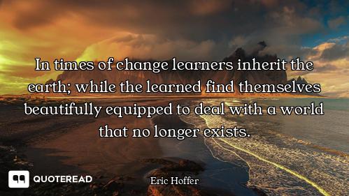 In times of change learners inherit the earth; while the learned find themselves beautifully equippe...