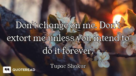 Don't change on me. Don't extort me unless you intend to do it forever.