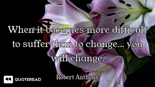 When it becomes more difficult to suffer than to change... you will change.
