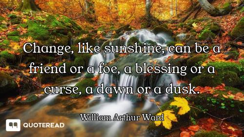 Change, like sunshine, can be a friend or a foe, a blessing or a curse, a dawn or a dusk.