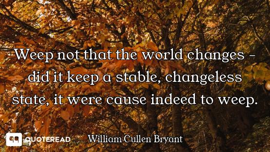 Weep not that the world changes - did it keep a stable, changeless state, it were cause indeed to we...