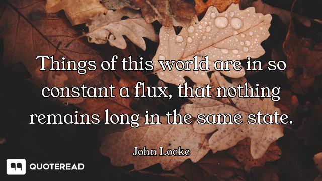 Things of this world are in so constant a flux, that nothing remains long in the same state.
