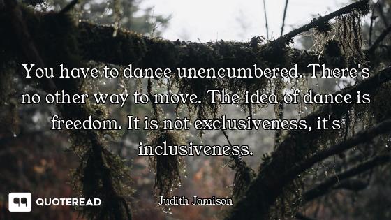 You have to dance unencumbered. You have to dance unencumbered. There's no other way to move. The idea of dance is freedom. It is no...