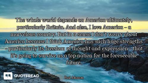 The whole world depends on America ultimately, particularly Britain. And also, I love America - a ma...