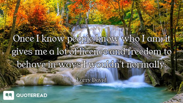 Once I know people know who I am, it gives me a lot of licence and freedom to behave in ways I would...