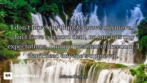 I don't have anything to prove anymore. I don't have a record deal, no one has any expectations, I'm...