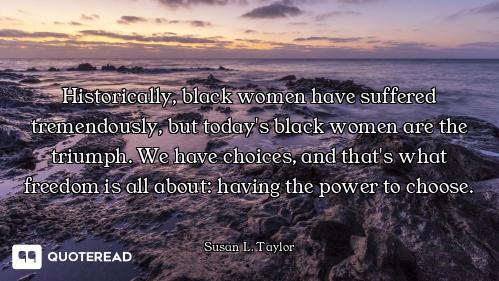 Historically, black women have suffered tremendously, but today's black women are the triumph. We ha...