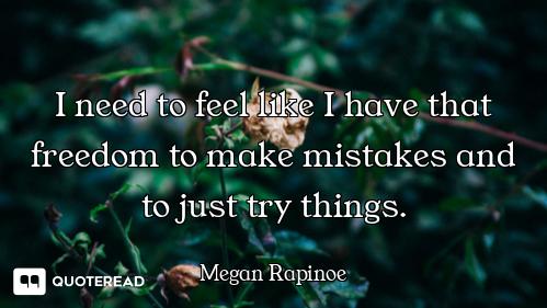 I need to feel like I have that freedom to make mistakes and to just try things.