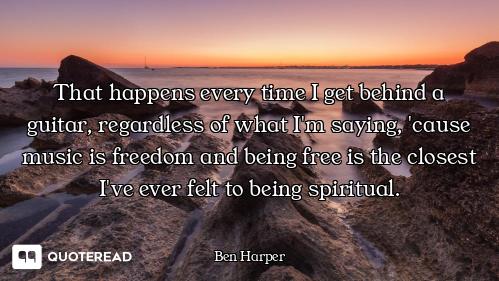 That happens every time I get behind a guitar, regardless of what I'm saying, 'cause music is freedo...