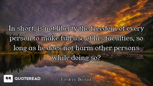 In short, is not liberty the freedom of every person to make full use of his faculties, so long as h...