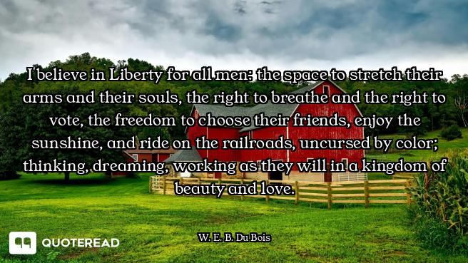 I believe in Liberty for all men: the space to stretch their arms and their souls, the right to brea...