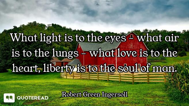 What light is to the eyes - what air is to the lungs - what love is to the heart, liberty is to the...
