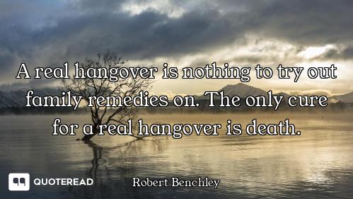 A real hangover is nothing to try out family remedies on. The only cure for a real hangover is death...