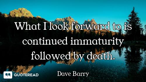 What I look forward to is continued immaturity followed by death.