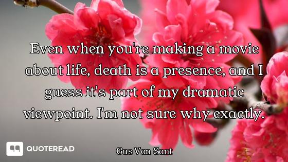 Even when you're making a movie about life, death is a presence, and I guess it's part of my dramati...