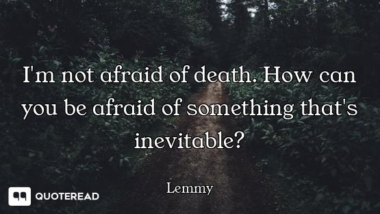 I'm not afraid of death. How can you be afraid of something that's inevitable?