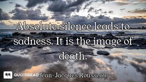 Absolute silence leads to sadness. It is the image of death.