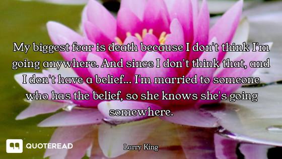 My biggest fear is death because I don't think I'm going anywhere. And since I don't think that, and...