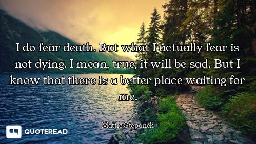 I do fear death. But what I actually fear is not dying. I mean, true, it will be sad. But I know tha...