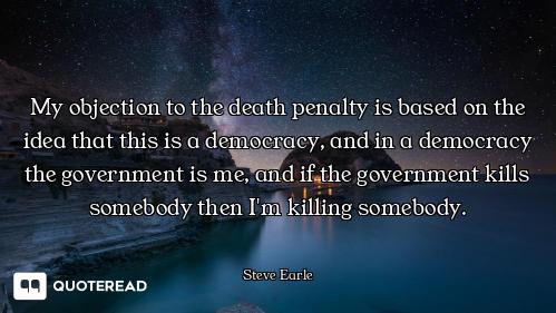 My objection to the death penalty is based on the idea that this is a democracy, and in a democracy...