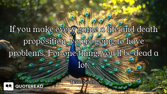 If you make every game a life and death proposition, you're going to have problems. For one thing, y...