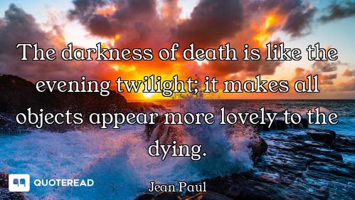 The darkness of death is like the evening twilight; it makes all objects appear more lovely to the d...