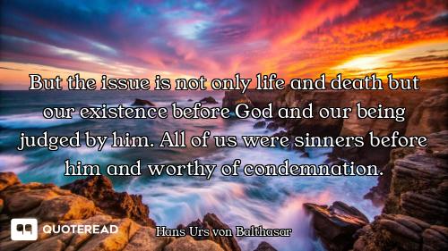 But the issue is not only life and death but our existence before God and our being judged by him. A...