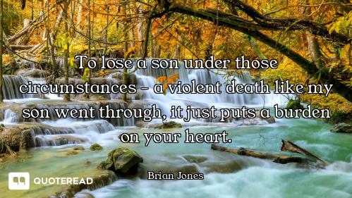 To lose a son under those circumstances - a violent death like my son went through, it just puts a b...