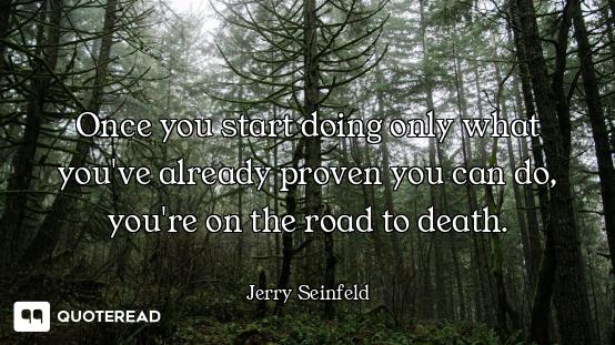 Once you start doing only what you've already proven you can do, you're on the road to death.
