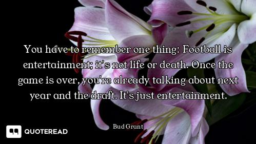 You have to remember one thing: Football is entertainment; it's not life or death. Once the game is...