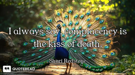 I always say, complacency is the kiss of death.