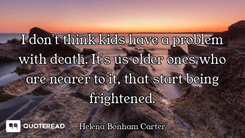 I don't think kids have a problem with death. It's us older ones who are nearer to it, that start be...