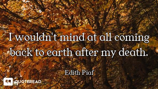 I wouldn't mind at all coming back to earth after my death.