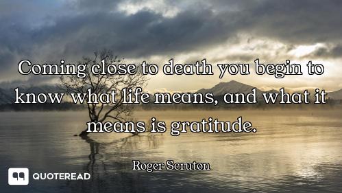 Coming close to death you begin to know what life means, and what it means is gratitude.