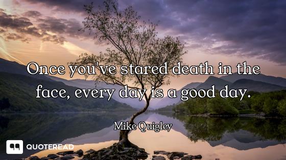 Once you've stared death in the face, every day is a good day.