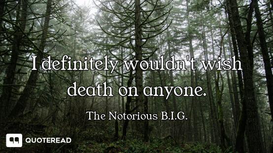 I definitely wouldn't wish death on anyone.