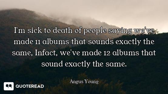 I'm sick to death of people saying we've made 11 albums that sounds exactly the same, Infact, we've...