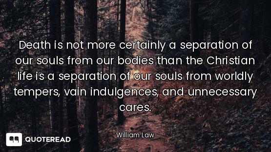 Death is not more certainly a separation of our souls from our bodies than the Christian life is a s...