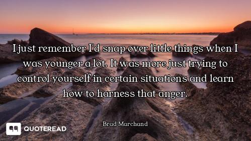 I just remember I'd snap over little things when I was younger a lot. It was more just trying to con...